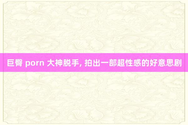 巨臀 porn 大神脱手， 拍出一部超性感的好意思剧