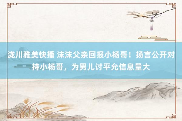 泷川雅美快播 沫沫父亲回报小杨哥！扬言公开对持小杨哥，为男儿讨平允信息量大