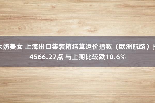 大奶美女 上海出口集装箱结算运价指数（欧洲航路）报4566.27点 与上期比较跌10.6%