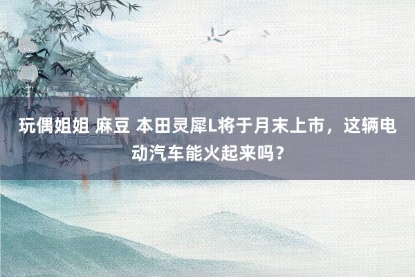 玩偶姐姐 麻豆 本田灵犀L将于月末上市，这辆电动汽车能火起来吗？