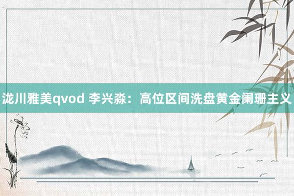 泷川雅美qvod 李兴淼：高位区间洗盘黄金阑珊主义