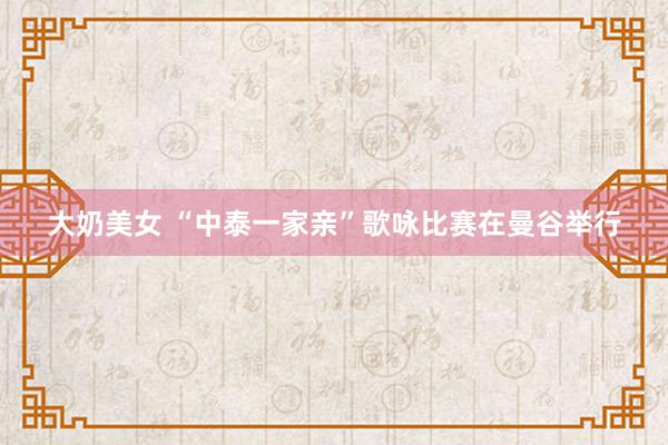 大奶美女 “中泰一家亲”歌咏比赛在曼谷举行