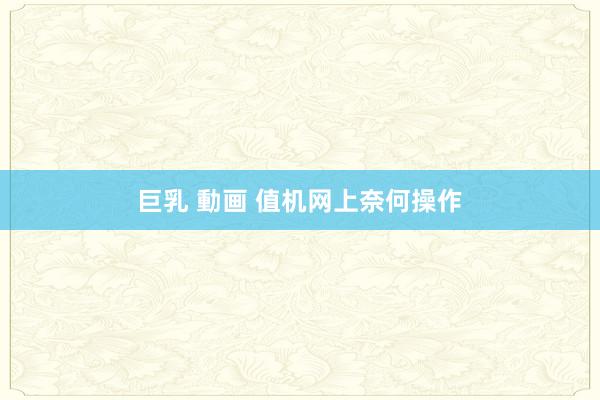巨乳 動画 值机网上奈何操作