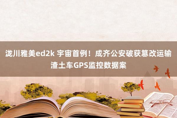 泷川雅美ed2k 宇宙首例！成齐公安破获篡改运输渣土车GPS监控数据案