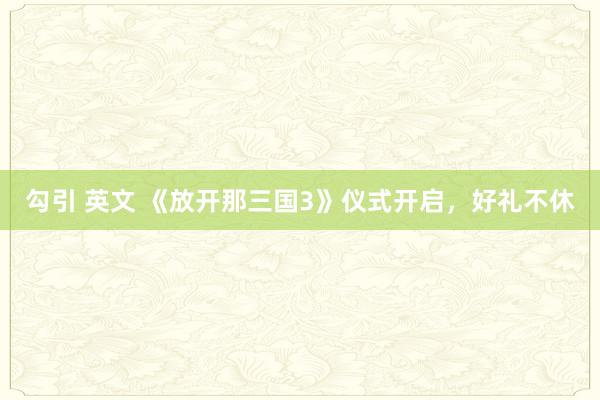 勾引 英文 《放开那三国3》仪式开启，好礼不休