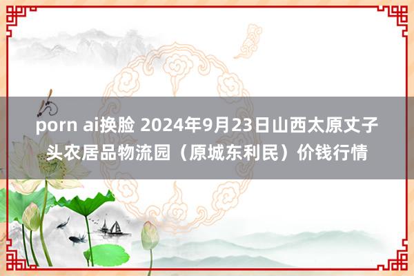 porn ai换脸 2024年9月23日山西太原丈子头农居品物流园(原城东利民)价钱行情