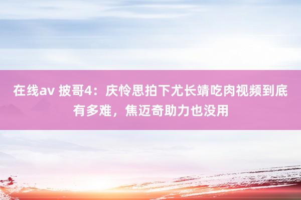 在线av 披哥4：庆怜思拍下尤长靖吃肉视频到底有多难，焦迈奇助力也没用