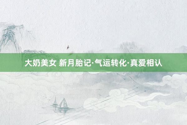 大奶美女 新月胎记·气运转化·真爱相认