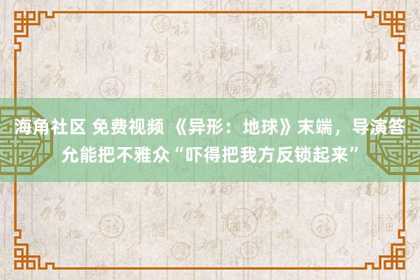海角社区 免费视频 《异形：地球》末端，导演答允能把不雅众“吓得把我方反锁起来”