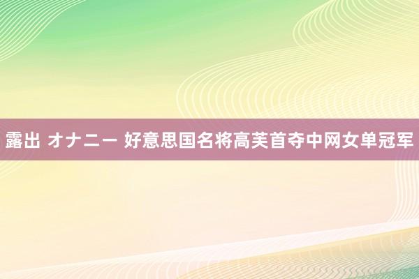 露出 オナニー 好意思国名将高芙首夺中网女单冠军