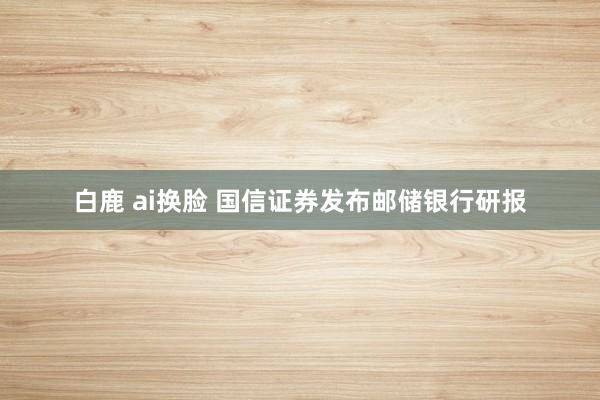 白鹿 ai换脸 国信证券发布邮储银行研报