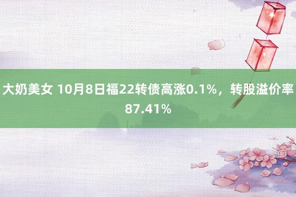 大奶美女 10月8日福22转债高涨0.1%，转股溢价率87.41%