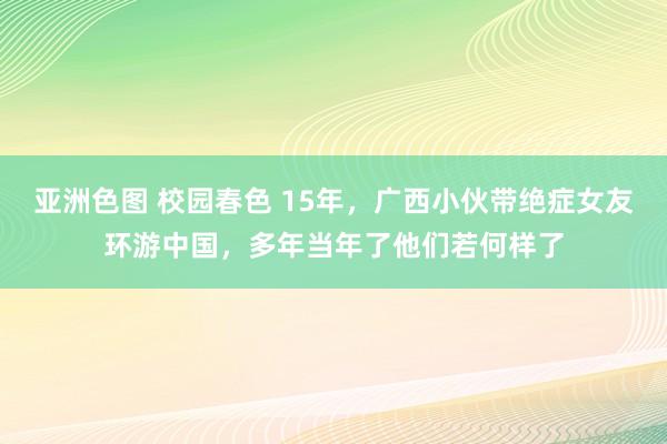 亚洲色图 校园春色 15年，广西小伙带绝症女友环游中国，多年当年了他们若何样了