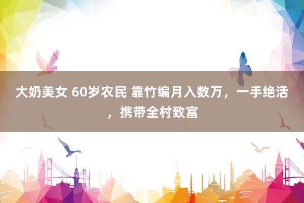 大奶美女 60岁农民 靠竹编月入数万，一手绝活，携带全村致富