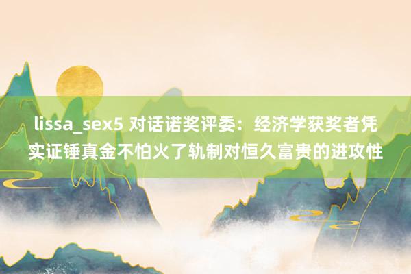 lissa_sex5 对话诺奖评委：经济学获奖者凭实证锤真金不怕火了轨制对恒久富贵的进攻性