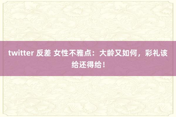 twitter 反差 女性不雅点：大龄又如何，彩礼该给还得给！