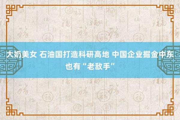 大奶美女 石油国打造科研高地 中国企业掘金中东也有“老敌手”