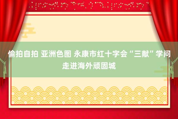 偷拍自拍 亚洲色图 永康市红十字会“三献”学问走进海外顽固城