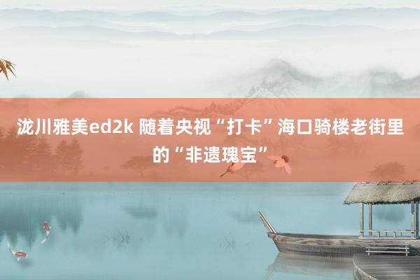 泷川雅美ed2k 随着央视“打卡”海口骑楼老街里的“非遗瑰宝”