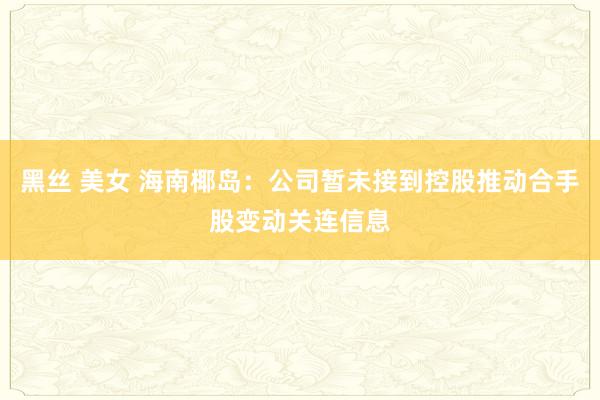 黑丝 美女 海南椰岛：公司暂未接到控股推动合手股变动关连信息