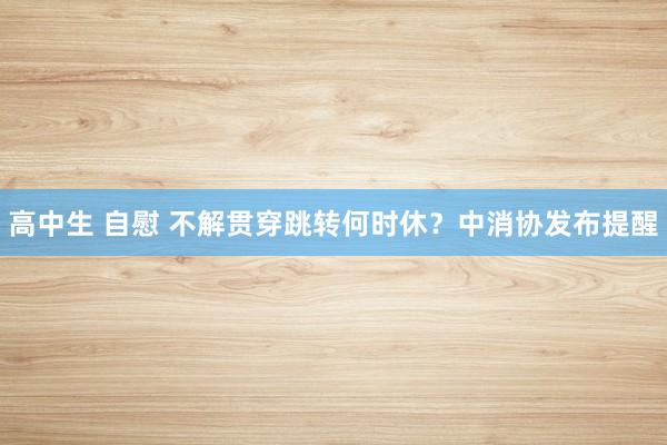 高中生 自慰 不解贯穿跳转何时休？中消协发布提醒