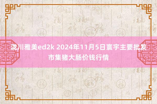 泷川雅美ed2k 2024年11月5日寰宇主要批发市集猪大肠价钱行情
