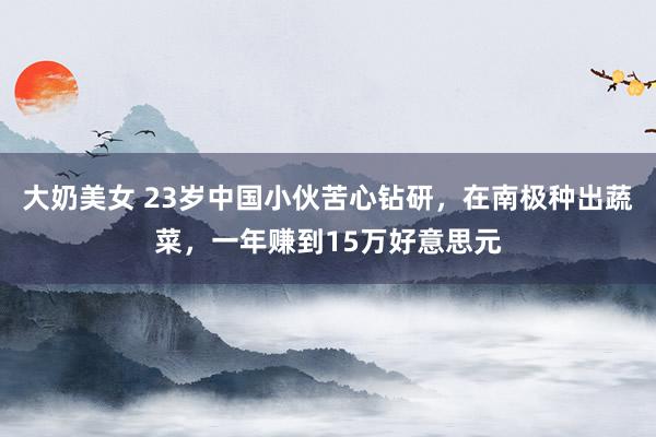 大奶美女 23岁中国小伙苦心钻研，在南极种出蔬菜，一年赚到15万好意思元