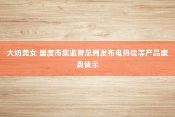 大奶美女 国度市集监管总局发布电热毯等产品糜费请示