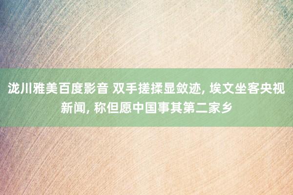 泷川雅美百度影音 双手搓揉显敛迹， 埃文坐客央视新闻， 称但愿中国事其第二家乡