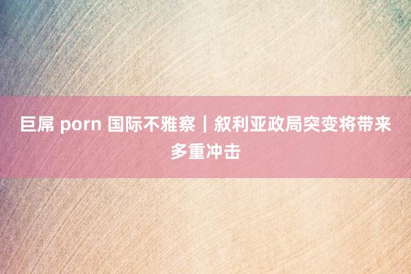 巨屌 porn 国际不雅察｜叙利亚政局突变将带来多重冲击