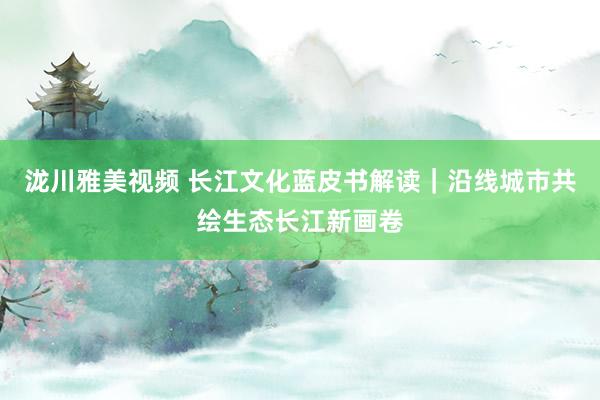 泷川雅美视频 长江文化蓝皮书解读｜沿线城市共绘生态长江新画卷
