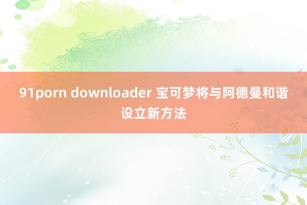 91porn downloader 宝可梦将与阿德曼和谐设立新方法