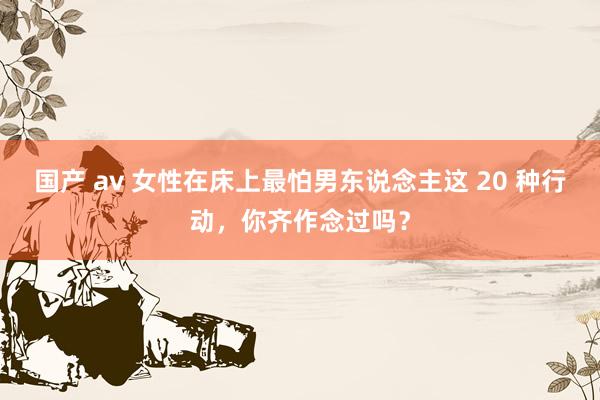 国产 av 女性在床上最怕男东说念主这 20 种行动,你齐作念过吗?