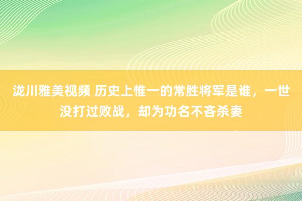 泷川雅美视频 历史上惟一的常胜将军是谁，一世没打过败战，却为功名不吝杀妻