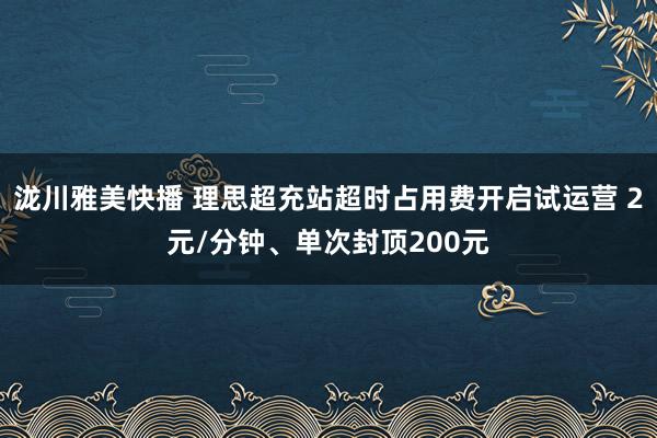 泷川雅美快播 理思超充站超时占用费开启试运营 2元/分钟、单次封顶200元