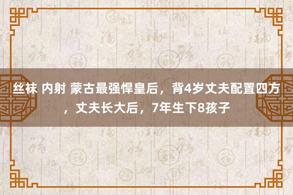丝袜 内射 蒙古最强悍皇后，背4岁丈夫配置四方，丈夫长大后，7年生下8孩子