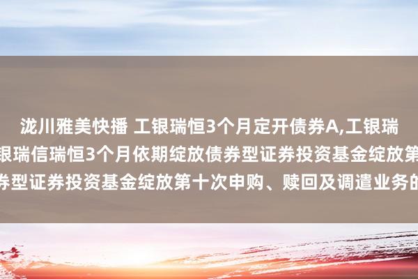 泷川雅美快播 工银瑞恒3个月定开债券A,工银瑞恒3个月定开债券C: 工银瑞信瑞恒3个月依期绽放债券型证券投资基金绽放第十次申购、赎回及调遣业务的公告