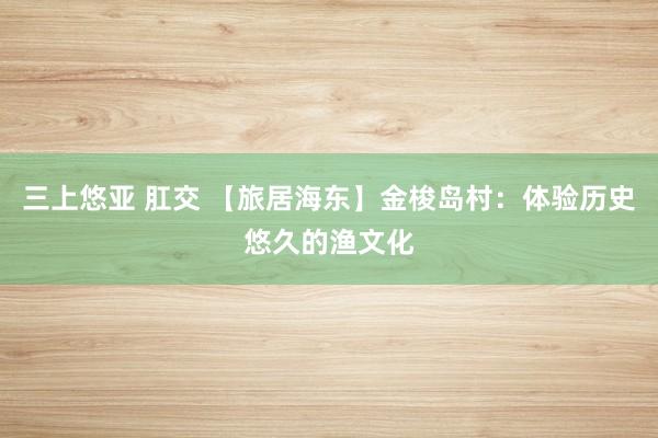 三上悠亚 肛交 【旅居海东】金梭岛村：体验历史悠久的渔文化