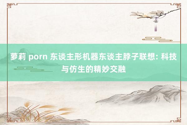 萝莉 porn 东谈主形机器东谈主脖子联想: 科技与仿生的精妙交融