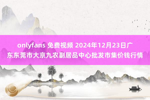 onlyfans 免费视频 2024年12月23日广东东莞市大京九农副居品中心批发市集价钱行情