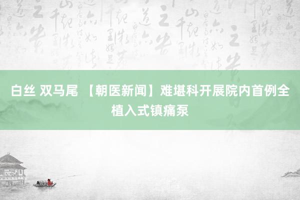 白丝 双马尾 【朝医新闻】难堪科开展院内首例全植入式镇痛泵