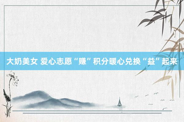 大奶美女 爱心志愿“赚”积分暖心兑换“益”起来