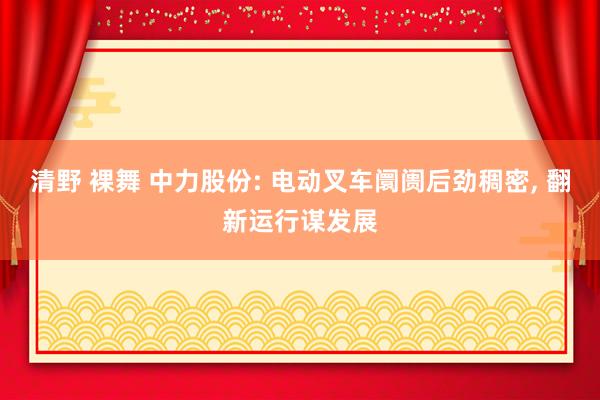 清野 裸舞 中力股份: 电动叉车阛阓后劲稠密， 翻新运行谋发展
