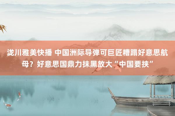 泷川雅美快播 中国洲际导弹可巨匠糟蹋好意思航母？好意思国鼎力抹黑放大“中国要挟”