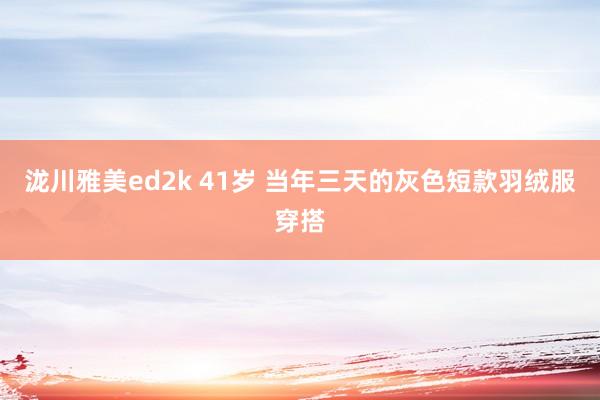 泷川雅美ed2k 41岁 当年三天的灰色短款羽绒服穿搭