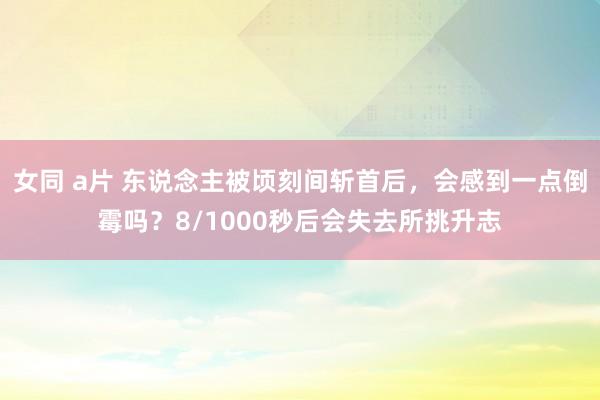 女同 a片 东说念主被顷刻间斩首后，会感到一点倒霉吗？8/1000秒后会失去所挑升志