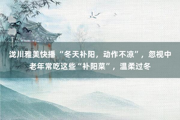 泷川雅美快播 “冬天补阳，动作不凉”，忽视中老年常吃这些“补阳菜”，温柔过冬
