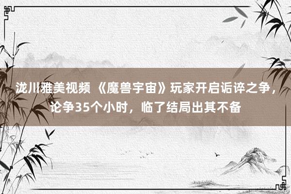 泷川雅美视频 《魔兽宇宙》玩家开启诟谇之争，论争35个小时，临了结局出其不备