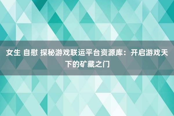 女生 自慰 探秘游戏联运平台资源库：开启游戏天下的矿藏之门