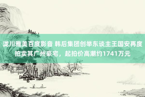 泷川雅美百度影音 韩后集团创举东谈主王国安再度拍卖其广州豪宅，起拍价高潮约1741万元